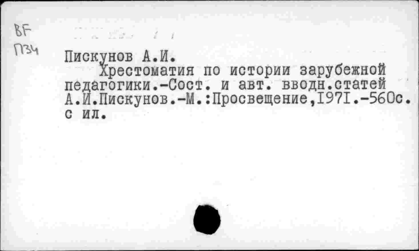 ﻿I
Пискунов А.И.
Хрестоматия по истории зарубежной педагогики.-Сост. и авт. вводи.статей А.И.Пискунов.-М.Просвещение,1971.-560с. с ил.